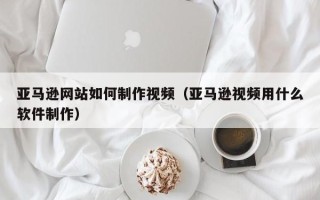 余姚亚马逊网站如何制作视频（亚马逊视频用什么软件制作）