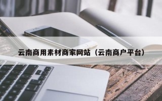 余姚云南商用素材商家网站（云南商户平台）