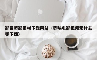 余姚影音剪影素材下载网站（剪映电影视频素材去哪下载）